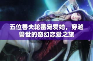五位兽夫轮番宠爱她，穿越兽世的奇幻恋爱之旅