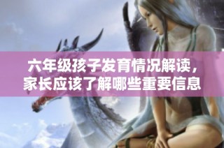 六年级孩子发育情况解读，家长应该了解哪些重要信息