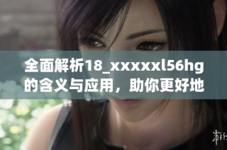 全面解析18_xxxxxl56hg的含义与应用，助你更好地理解这一编码系统