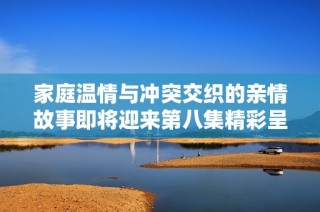家庭温情与冲突交织的亲情故事即将迎来第八集精彩呈现