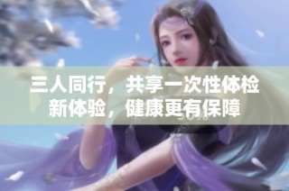 三人同行，共享一次性体检新体验，健康更有保障