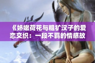 《娇嫩荷花与粗犷汉子的爱恋交织：一段不羁的情感故事》