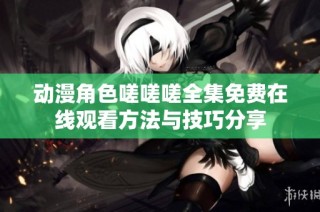 动漫角色嗟嗟嗟全集免费在线观看方法与技巧分享