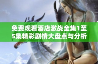 免费观看酒店激战全集1至5集精彩剧情大盘点与分析
