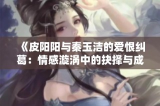 《皮阳阳与秦玉洁的爱恨纠葛：情感漩涡中的抉择与成长》