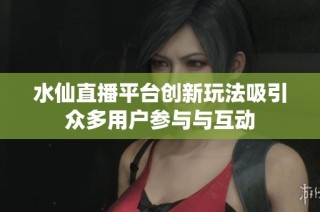 水仙直播平台创新玩法吸引众多用户参与与互动