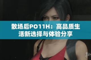散场后PO11H：高品质生活新选择与体验分享