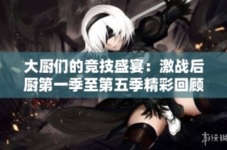 大厨们的竞技盛宴：激战后厨第一季至第五季精彩回顾