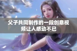 父子共同制作的一段创意视频让人感动不已