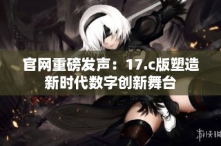 官网重磅发声：17.c版塑造新时代数字创新舞台