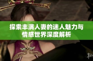 探索丰满人妻的迷人魅力与情感世界深度解析