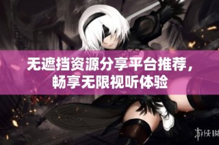 无遮挡资源分享平台推荐，畅享无限视听体验