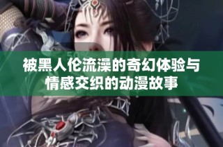 被黑人伦流澡的奇幻体验与情感交织的动漫故事