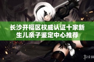 长沙开福区权威认证十家新生儿亲子鉴定中心推荐