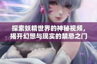 探索妖精世界的神秘视频，揭开幻想与现实的禁忌之门