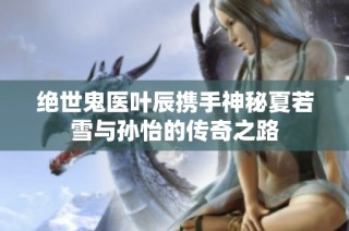 绝世鬼医叶辰携手神秘夏若雪与孙怡的传奇之路