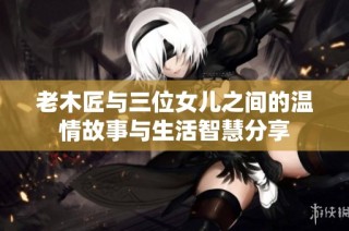 老木匠与三位女儿之间的温情故事与生活智慧分享
