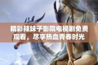 精彩辣妹子影院电视剧免费观看，尽享热血青春时光