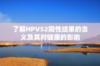 了解HPV52阳性结果的含义及其对健康的影响