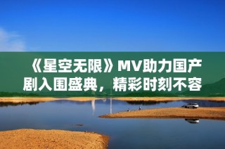 《星空无限》MV助力国产剧入围盛典，精彩时刻不容错过