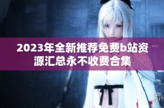 2023年全新推荐免费b站资源汇总永不收费合集