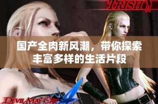 国产全肉新风潮，带你探索丰富多样的生活片段