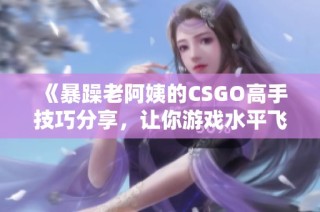 《暴躁老阿姨的CSGO高手技巧分享，让你游戏水平飞升》