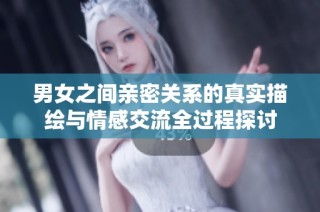 男女之间亲密关系的真实描绘与情感交流全过程探讨