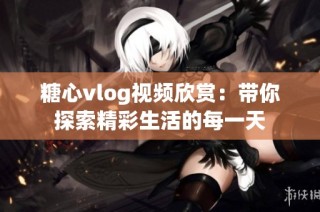 糖心vlog视频欣赏：带你探索精彩生活的每一天