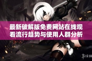 最新破解版免费网站在线观看流行趋势与使用人群分析报告