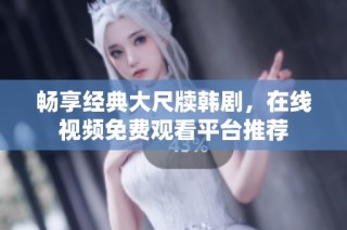 畅享经典大尺牍韩剧，在线视频免费观看平台推荐