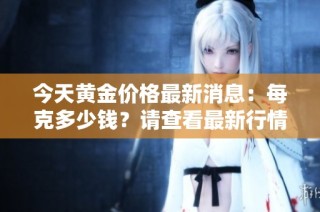 今天黄金价格最新消息：每克多少钱？请查看最新行情