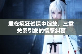 爱在疯狂试探中绽放，三重关系引发的情感纠葛