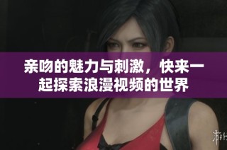 亲吻的魅力与刺激，快来一起探索浪漫视频的世界