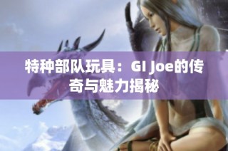 特种部队玩具：GI Joe的传奇与魅力揭秘