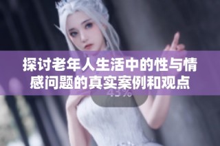 探讨老年人生活中的性与情感问题的真实案例和观点