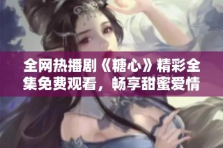 全网热播剧《糖心》精彩全集免费观看，畅享甜蜜爱情故事