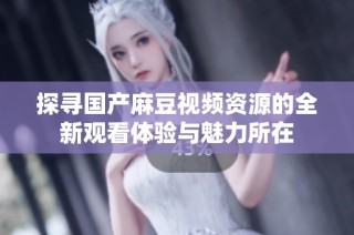 探寻国产麻豆视频资源的全新观看体验与魅力所在