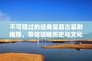 不可错过的经典宝藏古装剧推荐，带你领略历史与文化之美