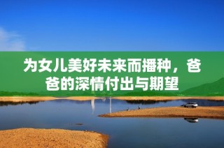 为女儿美好未来而播种，爸爸的深情付出与期望