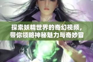 探索妖精世界的奇幻视频，带你领略神秘魅力与奇妙冒险
