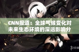 CNN报道：全球气候变化对未来生态环境的深远影响分析