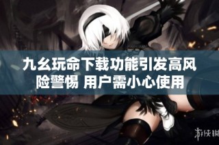九幺玩命下载功能引发高风险警惕 用户需小心使用