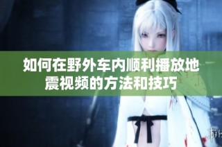 如何在野外车内顺利播放地震视频的方法和技巧