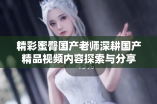 精彩蜜臀国产老师深耕国产精品视频内容探索与分享