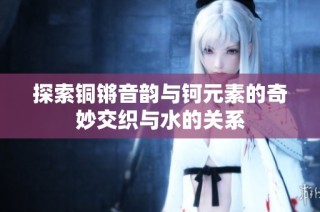 探索铜锵音韵与钶元素的奇妙交织与水的关系