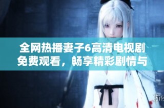 全网热播妻子6高清电视剧免费观看，畅享精彩剧情与感人故事