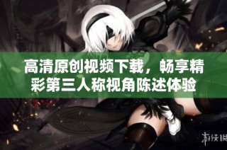 高清原创视频下载，畅享精彩第三人称视角陈述体验