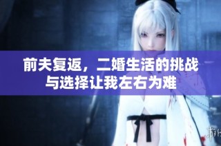 前夫复返，二婚生活的挑战与选择让我左右为难