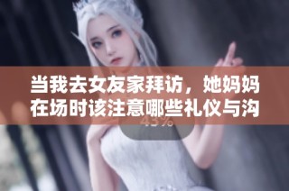 当我去女友家拜访，她妈妈在场时该注意哪些礼仪与沟通技巧